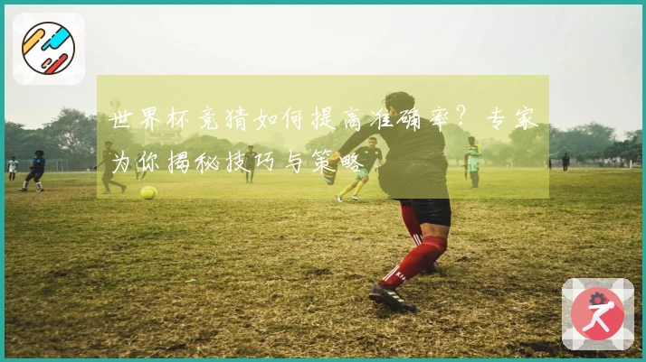 世界杯竞猜如何提高准确率？专家为你揭秘技巧与策略