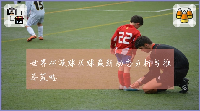 世界杯滚球买球最新动态分析与推荐策略