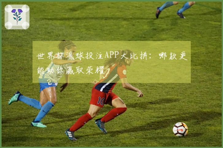 世界杯滚球投注APP大比拼：哪款更能助你赢取荣耀