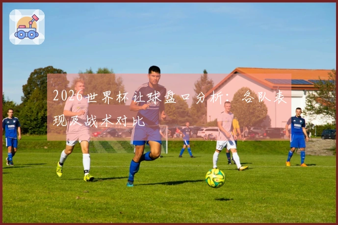 2026世界杯让球盘口分析：各队表现及战术对比